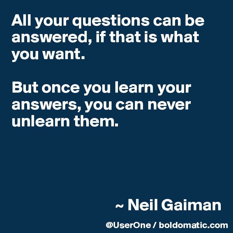 All your questions can be answered, if that is what you want.

But once you learn your answers, you can never unlearn them.




                               ~ Neil Gaiman