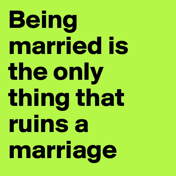 Being married is the only thing that ruins a marriage
