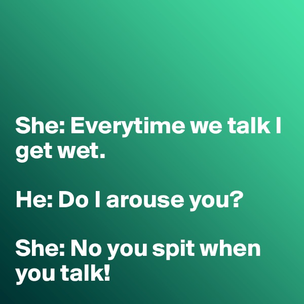 



She: Everytime we talk I get wet. 

He: Do I arouse you?

She: No you spit when you talk!