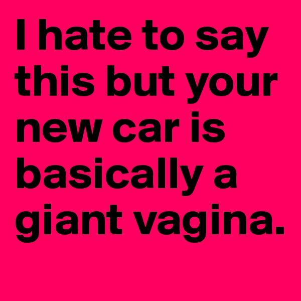 I hate to say this but your new car is basically a giant vagina.