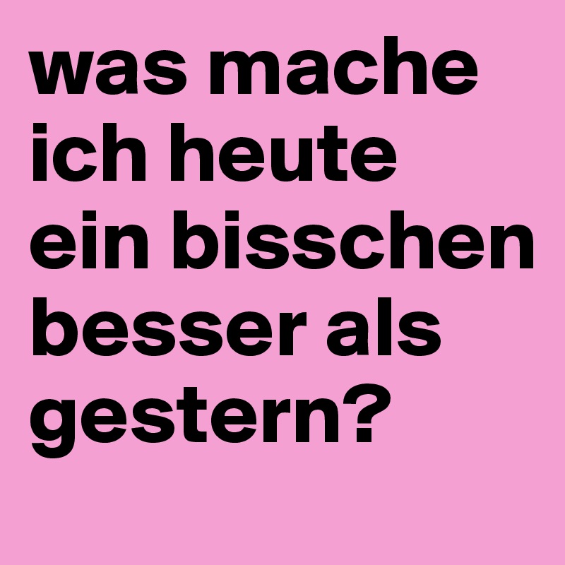 was mache ich heute ein bisschen besser als gestern?