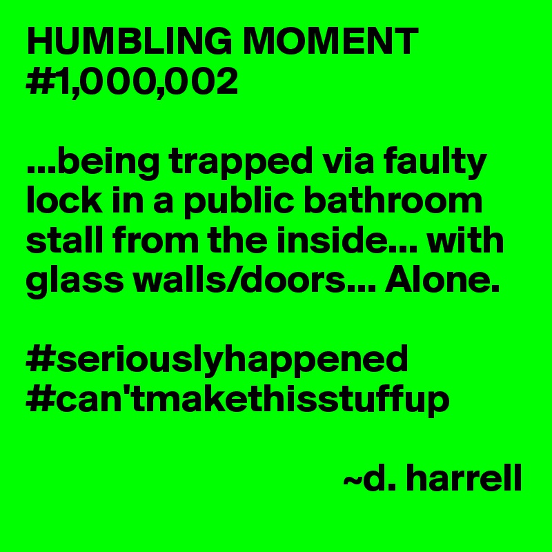 HUMBLING MOMENT #1,000,002

...being trapped via faulty lock in a public bathroom stall from the inside... with glass walls/doors... Alone.

#seriouslyhappened
#can'tmakethisstuffup

                                        ~d. harrell