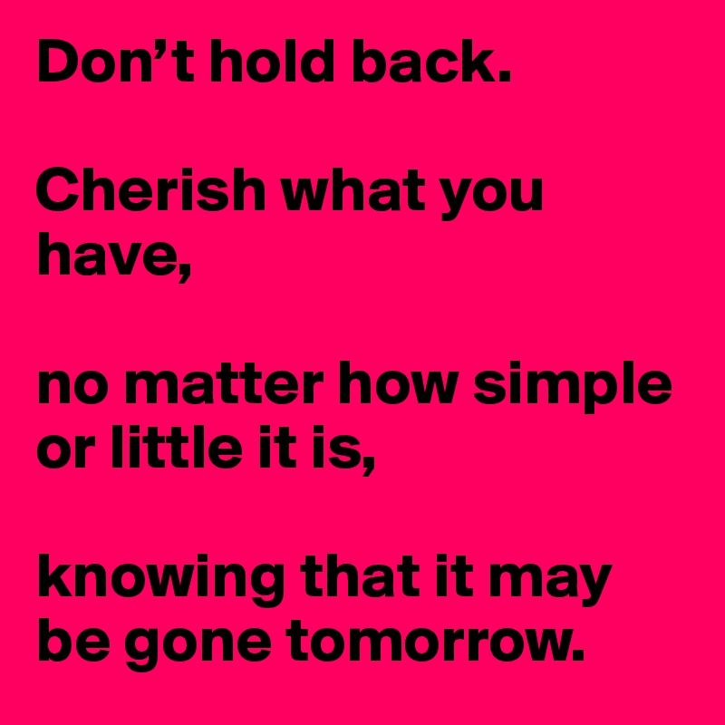 Don’t hold back.

Cherish what you have, 

no matter how simple or little it is, 

knowing that it may be gone tomorrow. 