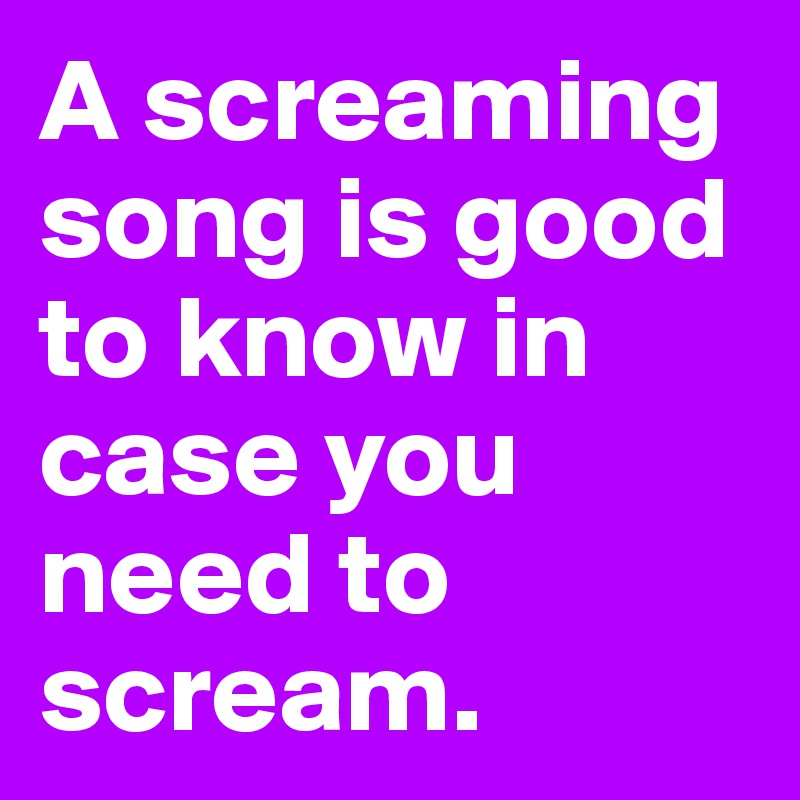 A screaming song is good to know in case you need to scream. 