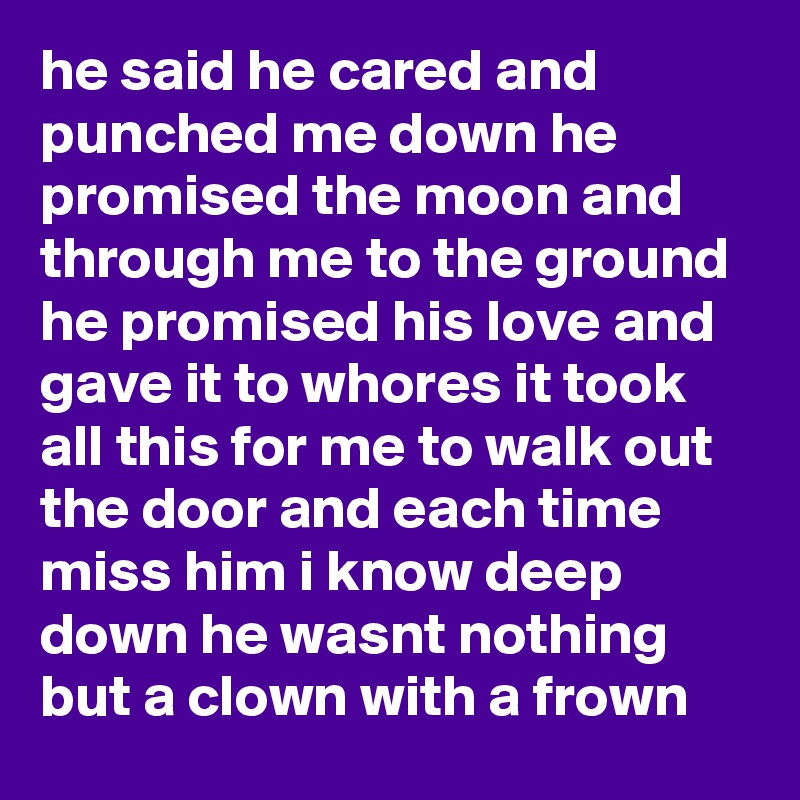 he said he cared and punched me down he promised the moon and through me to the ground he promised his love and gave it to whores it took all this for me to walk out the door and each time miss him i know deep down he wasnt nothing but a clown with a frown