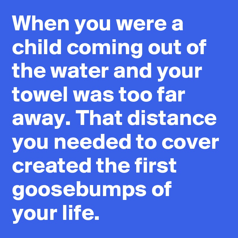 When you were a child coming out of the water and your towel was too far away. That distance you needed to cover created the first goosebumps of your life. 