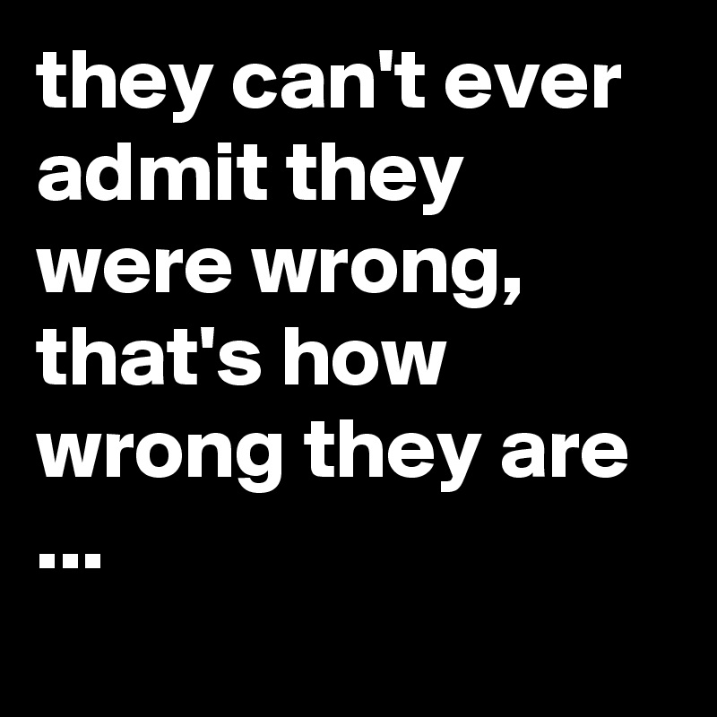 they can't ever admit they were wrong, that's how wrong they are ...
