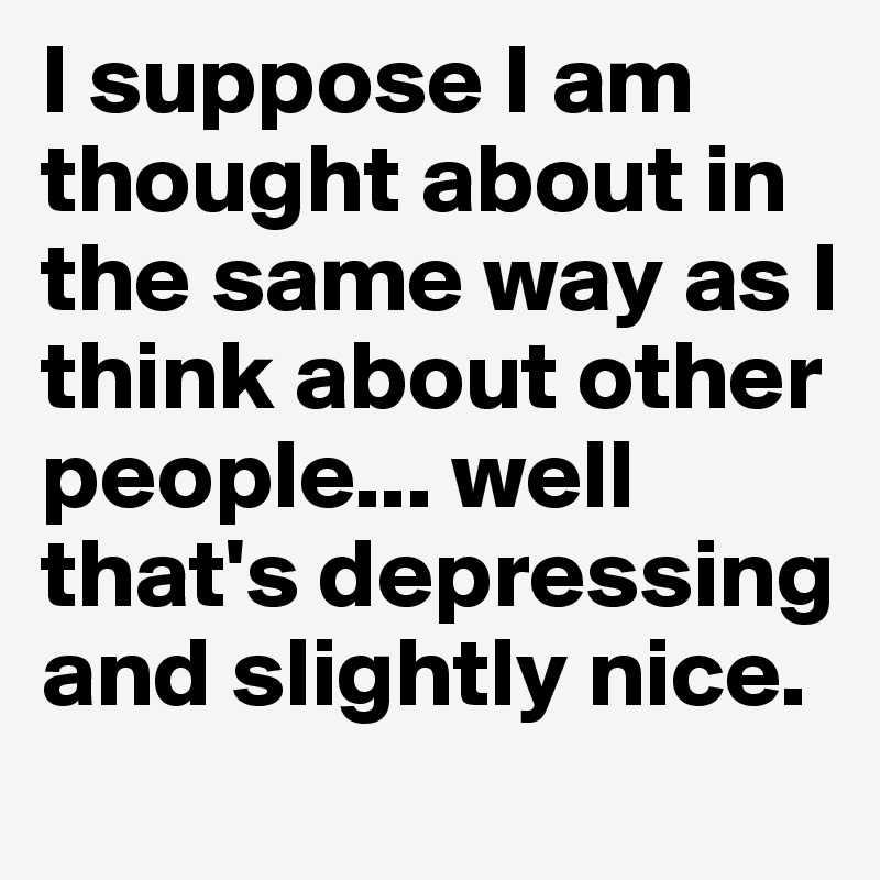 I suppose I am thought about in the same way as I think about other people... well that's depressing and slightly nice.
