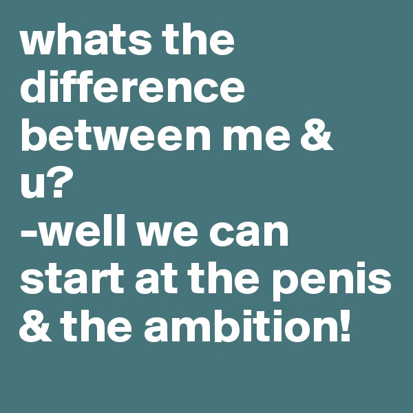whats the difference between me & u?
-well we can start at the penis & the ambition! 