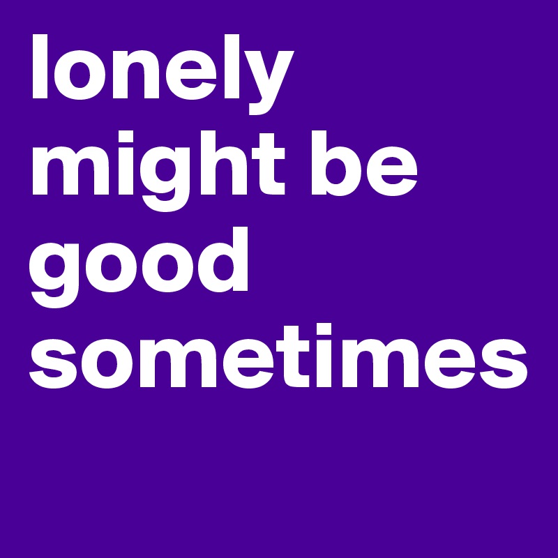 lonely might be good sometimes
