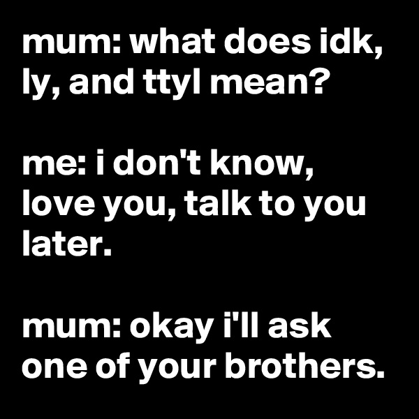 mum: what does idk, ly, and ttyl mean?

me: i don't know, love you, talk to you later.

mum: okay i'll ask one of your brothers.