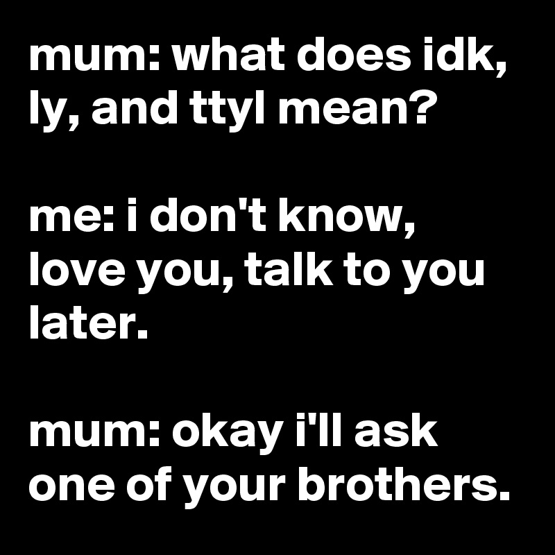 mum: what does idk, ly, and ttyl mean?

me: i don't know, love you, talk to you later.

mum: okay i'll ask one of your brothers.