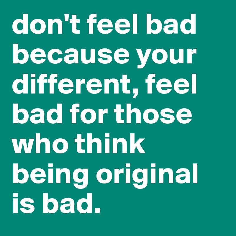 don't feel bad because your different, feel bad for those who think being original is bad.