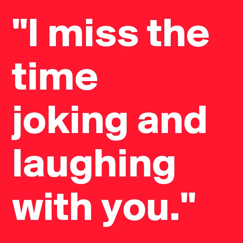 "I miss the time joking and laughing with you."