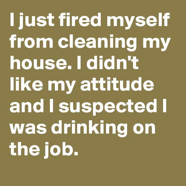 I just fired myself from cleaning my house. I didn't like my attitude and I suspected I was drinking on the job.