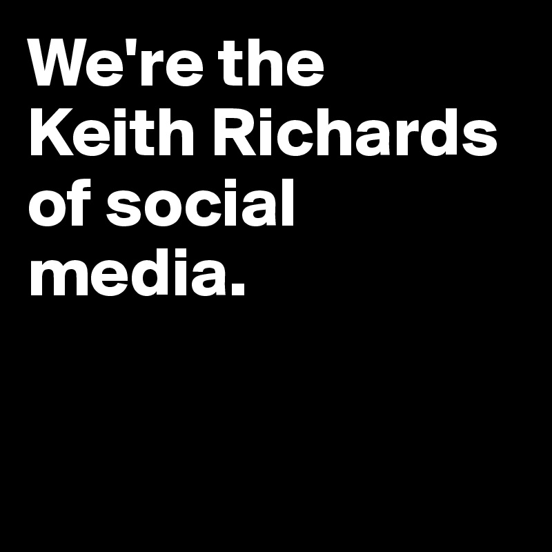 We're the 
Keith Richards of social media.



