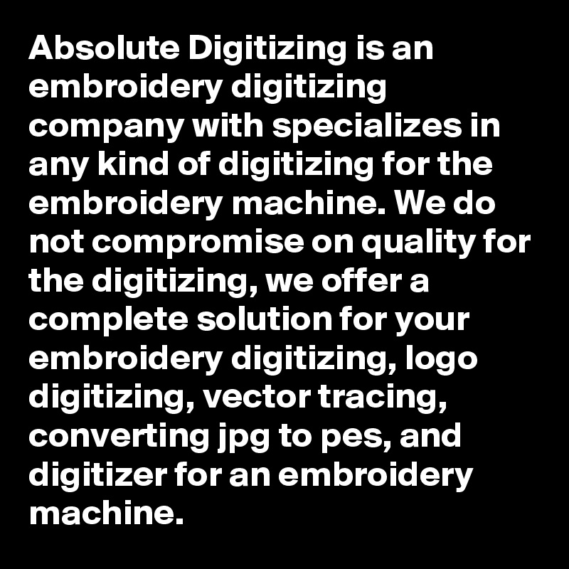 Absolute Digitizing is an embroidery digitizing company with specializes in any kind of digitizing for the embroidery machine. We do not compromise on quality for the digitizing, we offer a complete solution for your embroidery digitizing, logo digitizing, vector tracing, converting jpg to pes, and digitizer for an embroidery machine.