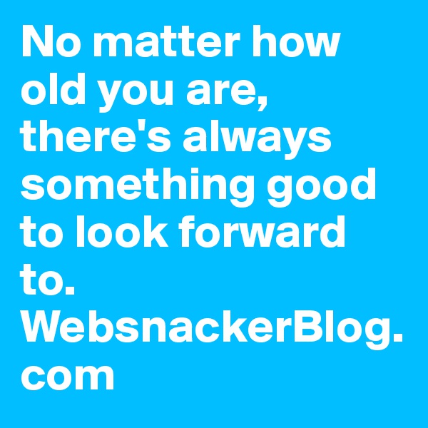No matter how old you are, there's always something good to look forward to. 
WebsnackerBlog.com