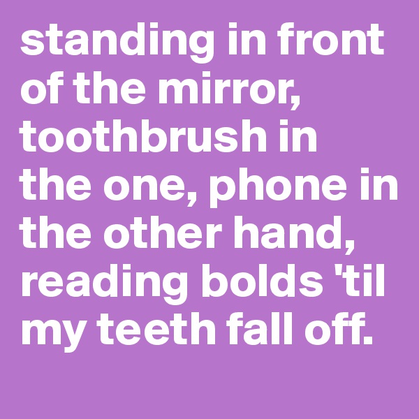 standing in front of the mirror, toothbrush in the one, phone in the other hand, reading bolds 'til my teeth fall off.