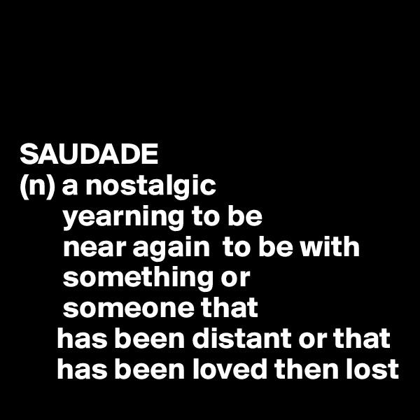 



SAUDADE
(n) a nostalgic
       yearning to be 
       near again  to be with
       something or 
       someone that 
      has been distant or that 
      has been loved then lost