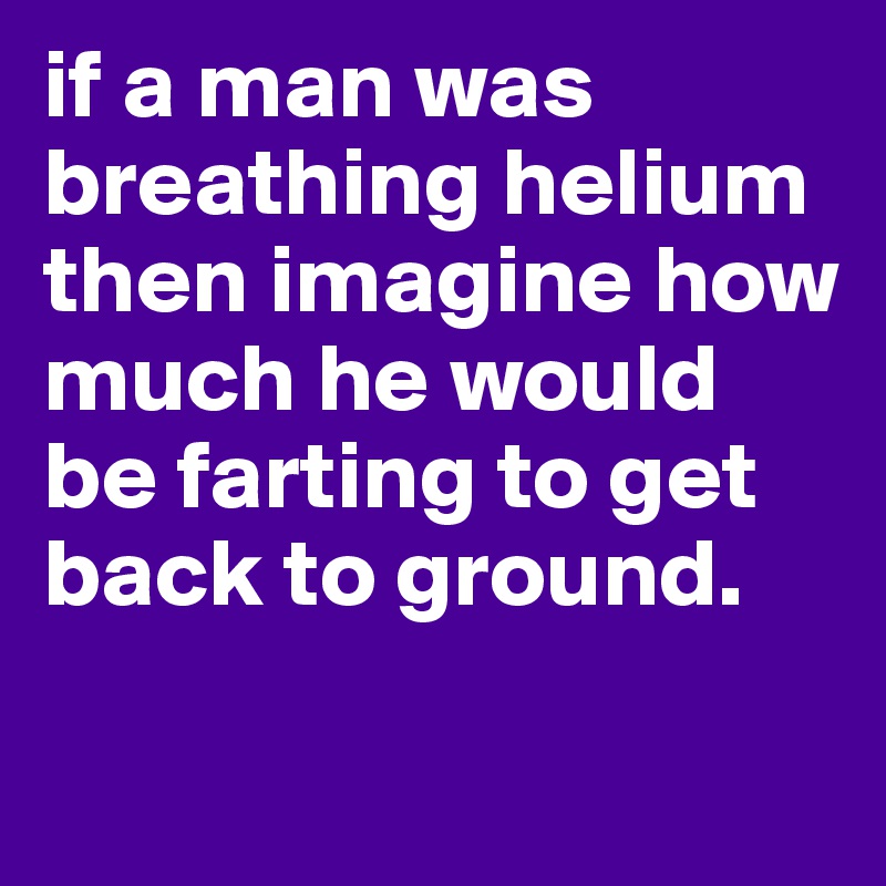 if a man was breathing helium then imagine how much he would be farting to get back to ground.

