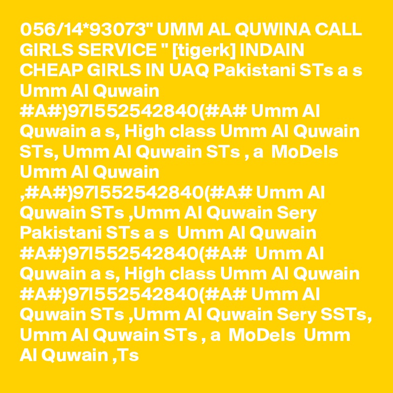 056/14*93073" UMM AL QUWINA CALL GIRLS SERVICE " [tigerk] INDAIN CHEAP GIRLS IN UAQ Pakistani STs a s  Umm Al Quwain #A#)97I552542840(#A# Umm Al Quwain a s, High class Umm Al Quwain STs, Umm Al Quwain STs , a  MoDels  Umm Al Quwain ,#A#)97I552542840(#A# Umm Al Quwain STs ,Umm Al Quwain Sery Pakistani STs a s  Umm Al Quwain #A#)97I552542840(#A#  Umm Al Quwain a s, High class Umm Al Quwain #A#)97I552542840(#A# Umm Al Quwain STs ,Umm Al Quwain Sery SSTs, Umm Al Quwain STs , a  MoDels  Umm Al Quwain ,Ts