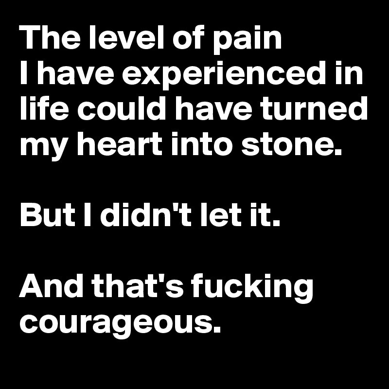 The level of pain 
I have experienced in life could have turned my heart into stone. 

But I didn't let it. 

And that's fucking courageous.