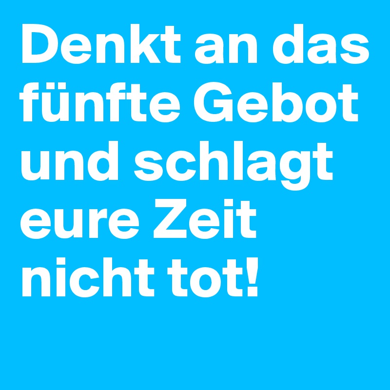 Denkt an das fünfte Gebot und schlagt eure Zeit nicht tot!