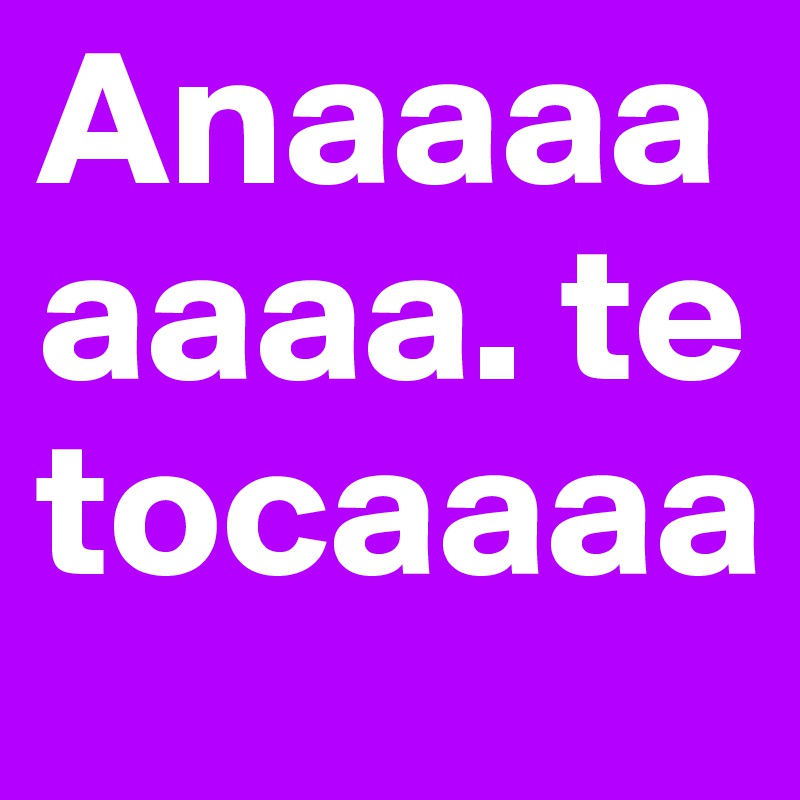 Anaaaaaaaa. te tocaaaa