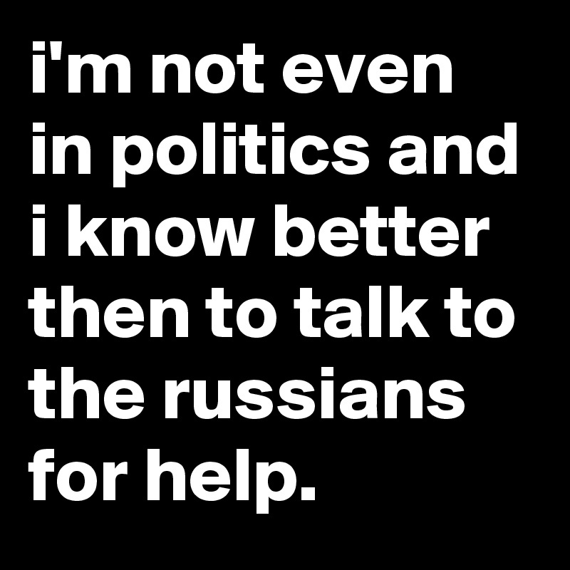 i'm not even in politics and i know better then to talk to the russians for help.