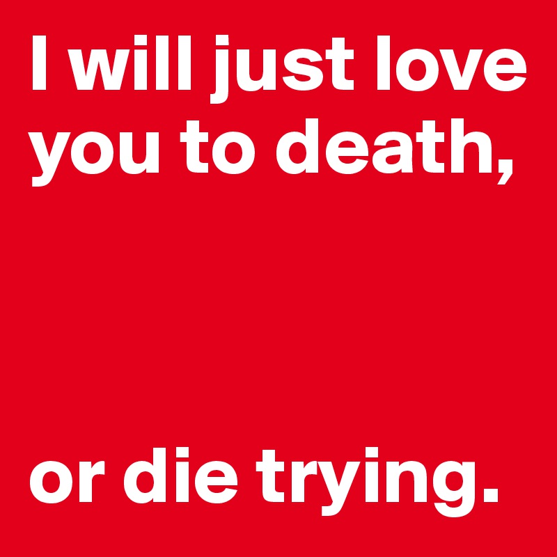 I will just love you to death,



or die trying.
