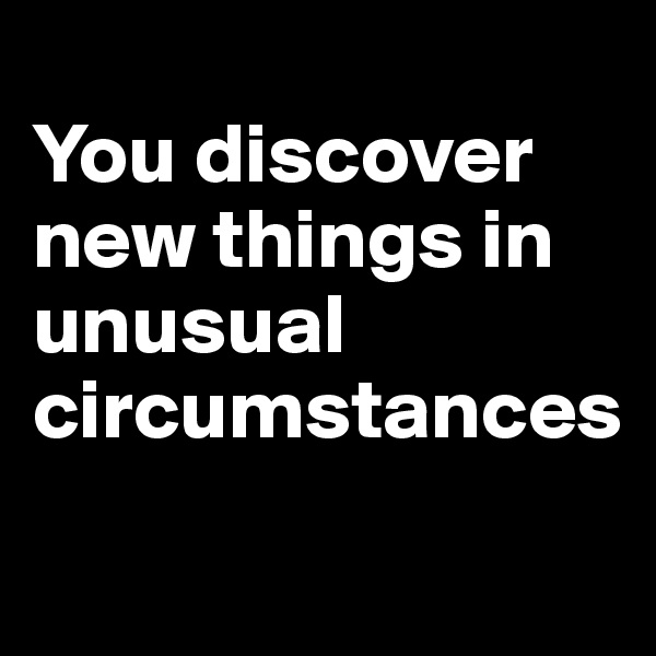 
You discover new things in unusual circumstances

