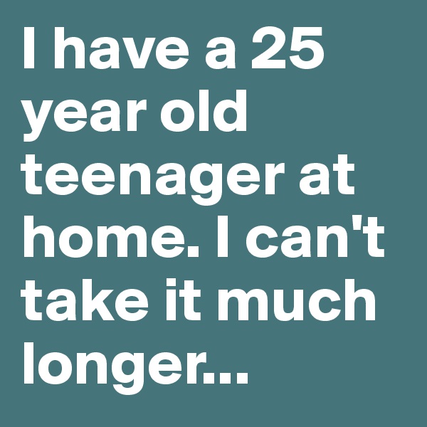 I have a 25 year old teenager at home. I can't take it much longer...