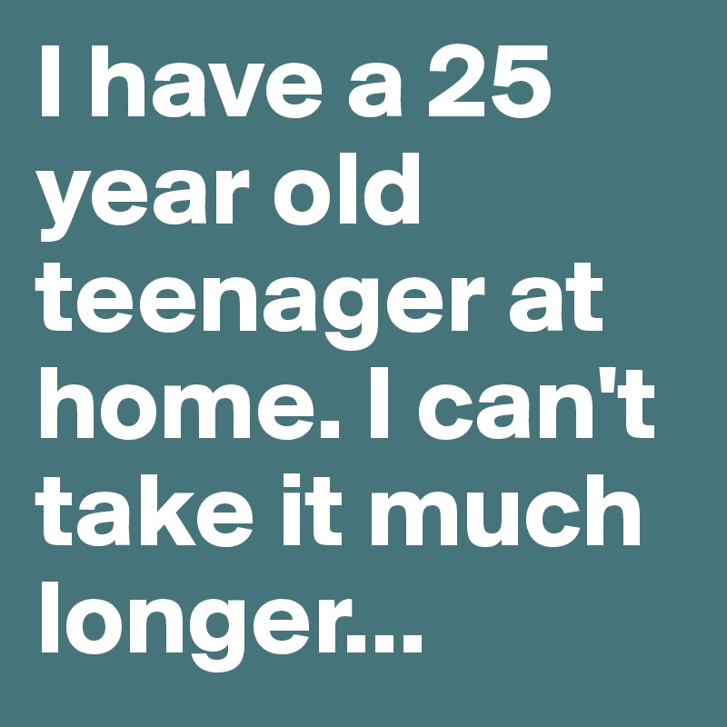 I have a 25 year old teenager at home. I can't take it much longer...