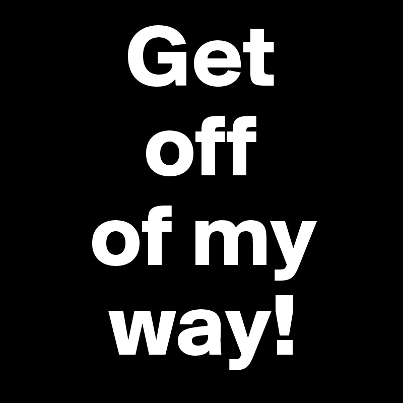       Get
       off
    of my
     way!
