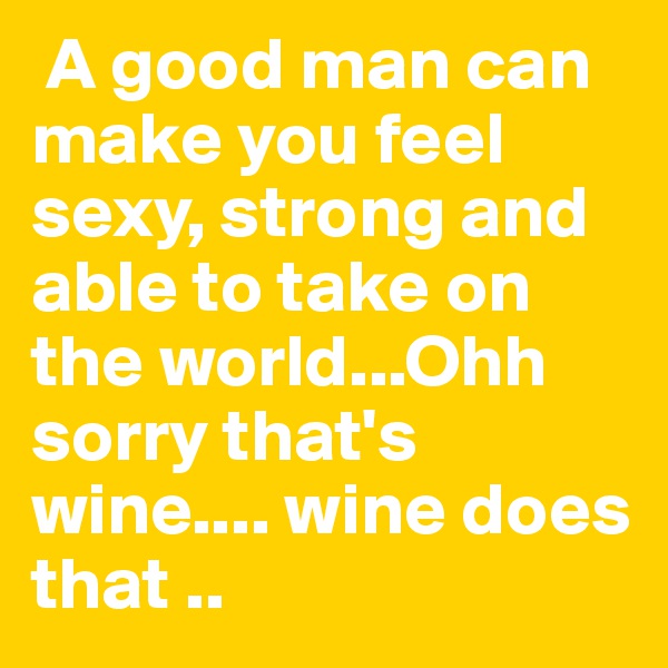  A good man can make you feel sexy, strong and able to take on the world...Ohh sorry that's wine.... wine does that ..