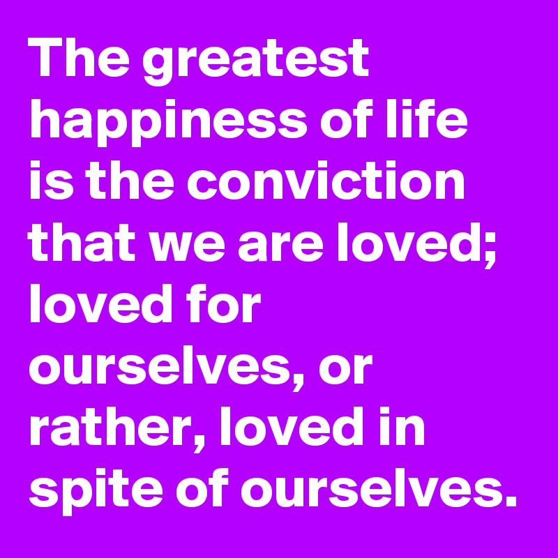 The greatest happiness of life is the conviction that we are loved; loved for ourselves, or rather, loved in spite of ourselves.