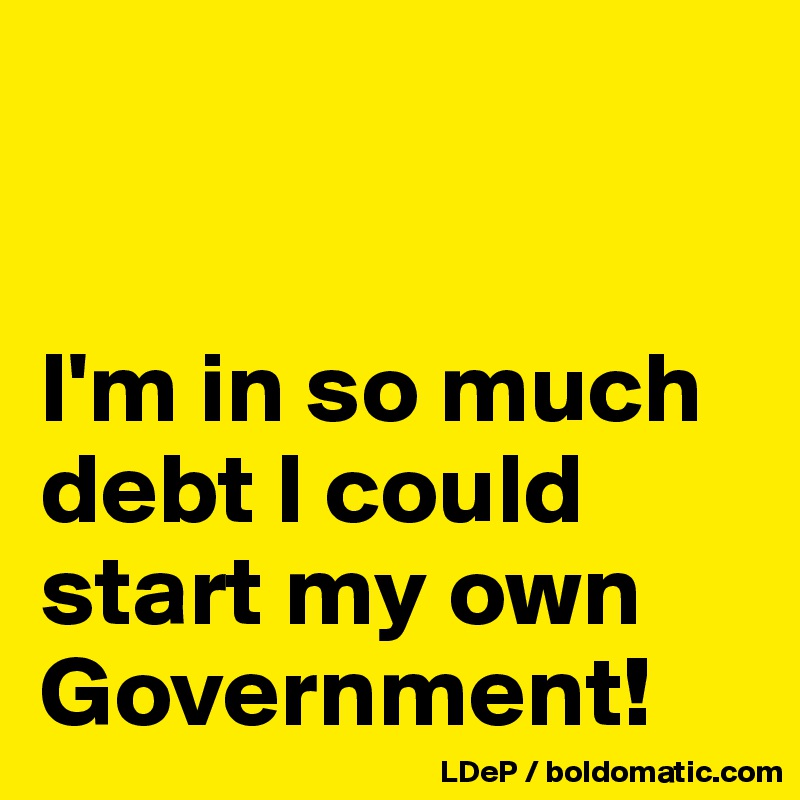 


I'm in so much debt I could start my own Government!