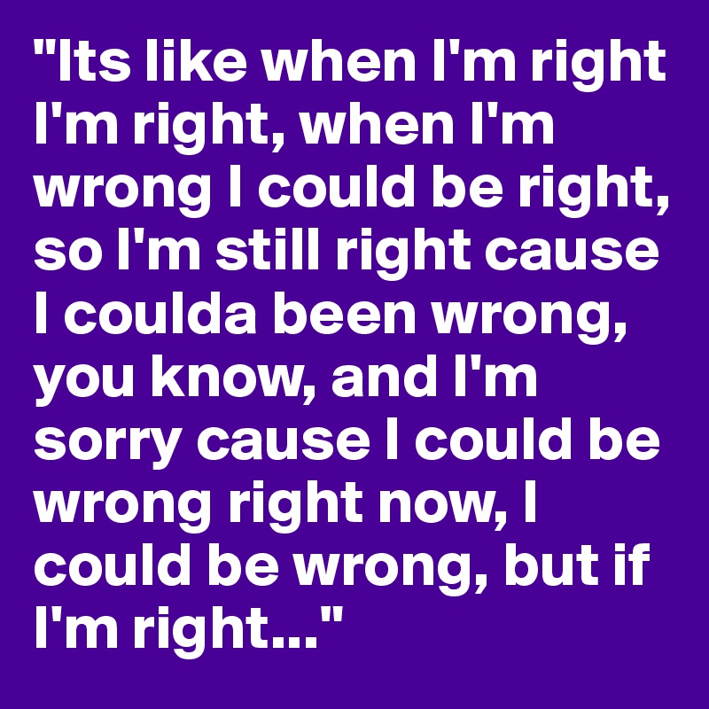 "Its like when I'm right I'm right, when I'm wrong I could be right, so I'm still right cause I coulda been wrong, you know, and I'm sorry cause I could be wrong right now, I could be wrong, but if I'm right..."