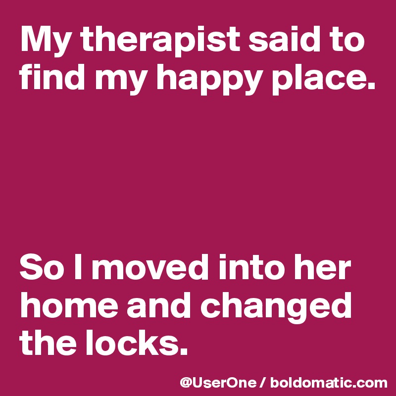 My therapist said to find my happy place.




So I moved into her home and changed the locks.