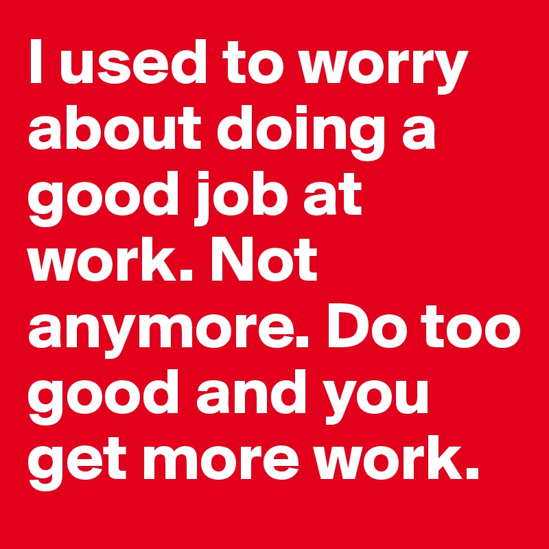 I used to worry about doing a good job at work. Not anymore. Do too good and you get more work. 