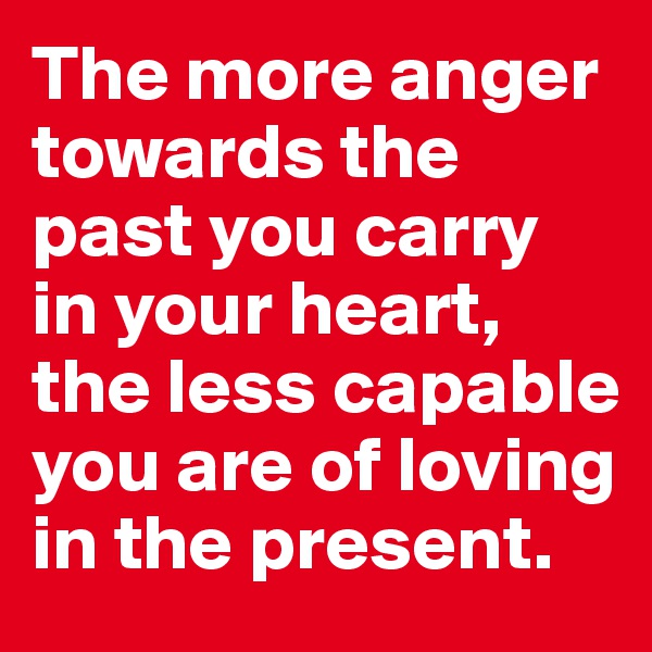 The more anger towards the past you carry in your heart, the less capable you are of loving in the present.