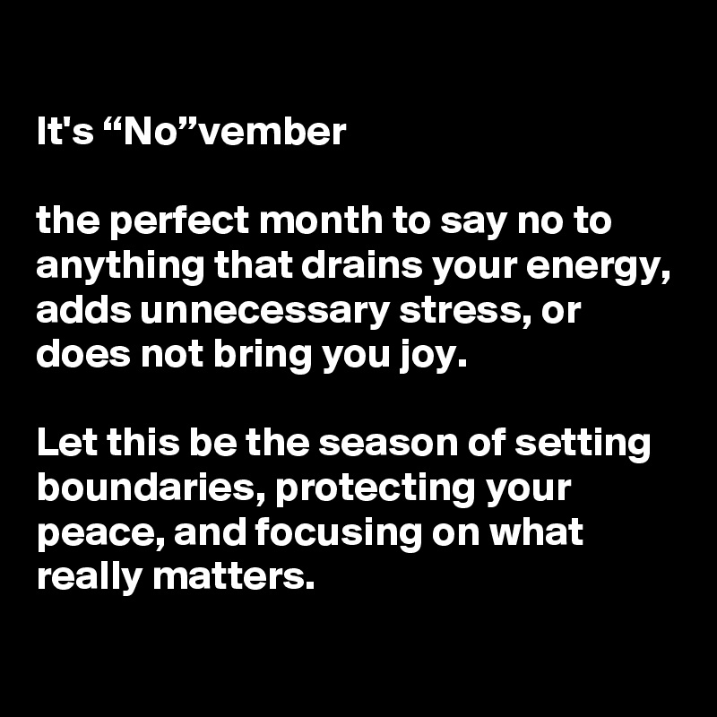 
It's “No”vember

the perfect month to say no to anything that drains your energy, adds unnecessary stress, or does not bring you joy. 

Let this be the season of setting boundaries, protecting your peace, and focusing on what really matters.

