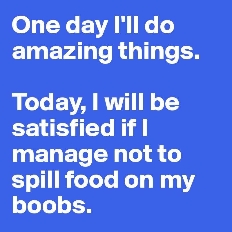 One day I'll do amazing things.

Today, I will be satisfied if I manage not to spill food on my boobs. 