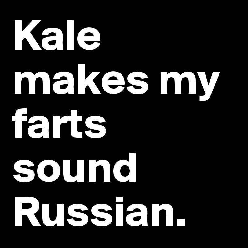 Kale makes my farts sound Russian.