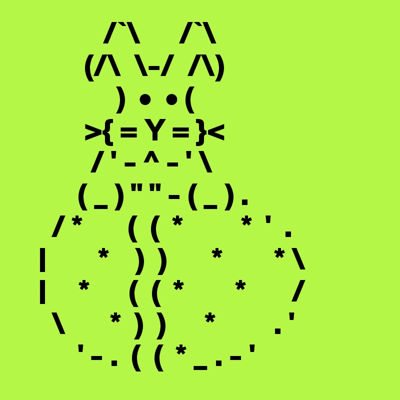              /`\      /`\
          (/\  \-/  /\)
               )  •  • (
          >{ = Y = }<
           / ' - ^ - ' \
         ( _ ) " " - ( _ ) .
     / *       (  (  *         *  '  .
   |        *    )  )       *        * \
   |     *      (  (  *        *       /
     \       *  )  )      *         . '
         ' - .  (  (  * _ . - '