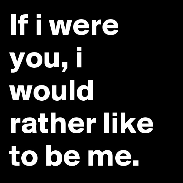 If i were you, i would rather like to be me.