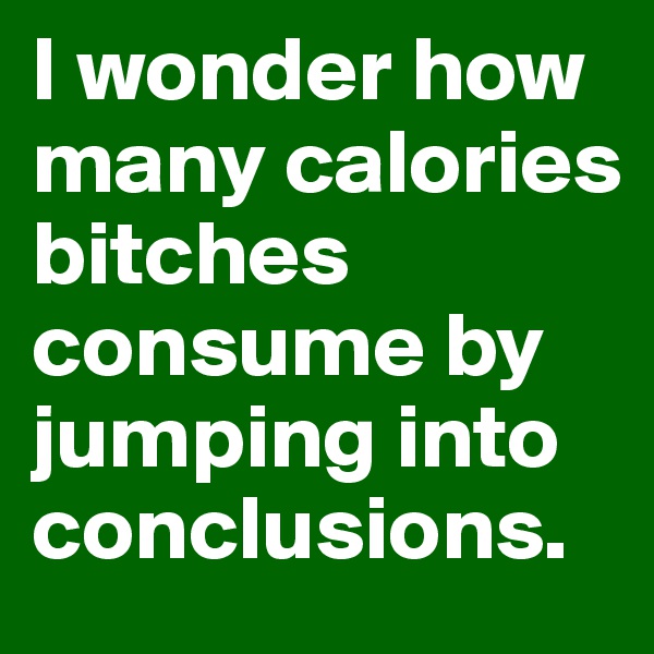 I wonder how many calories bitches consume by jumping into conclusions.