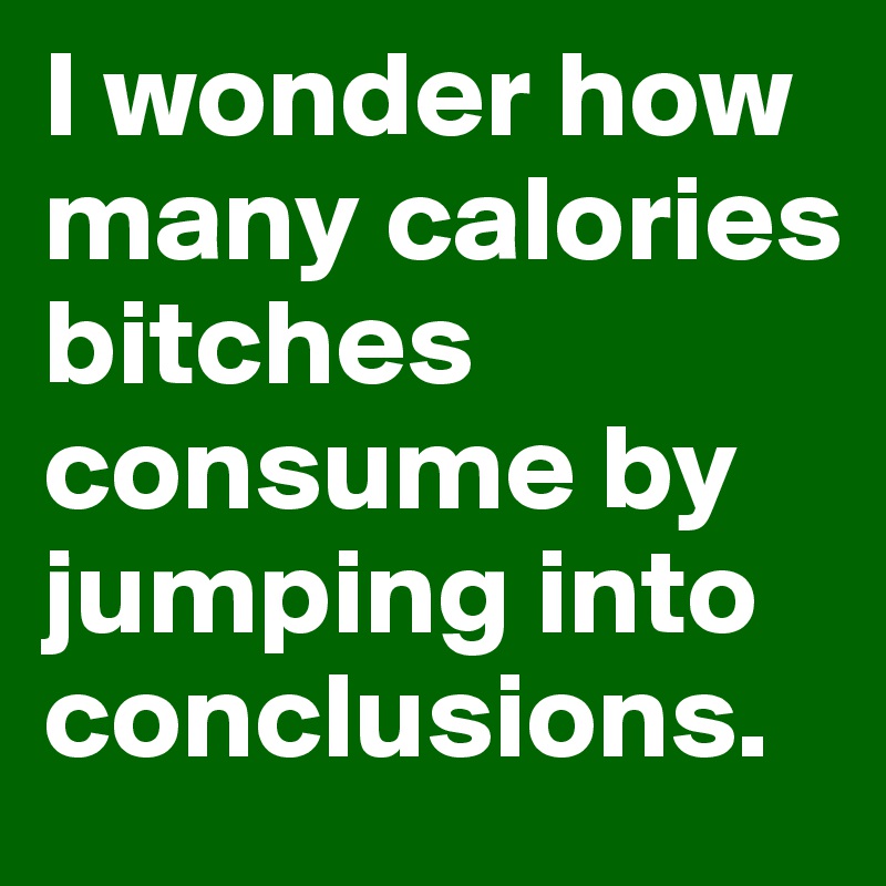 I wonder how many calories bitches consume by jumping into conclusions.