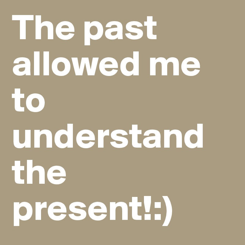 The past allowed me to understand the present!:)